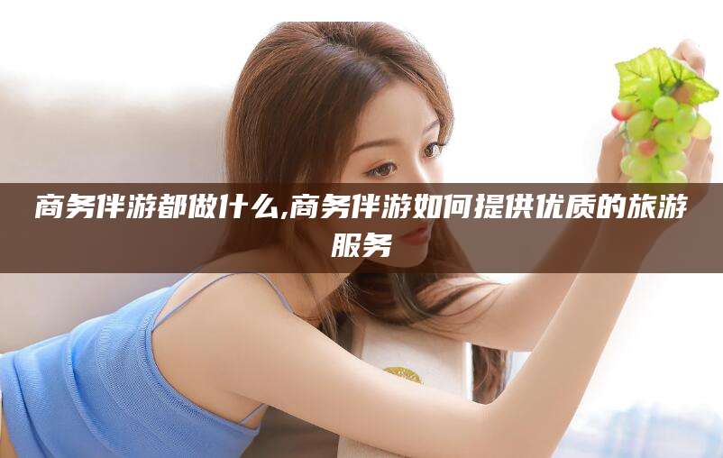 温州商务伴游都做什么,商务伴游如何提供优质的旅游服务