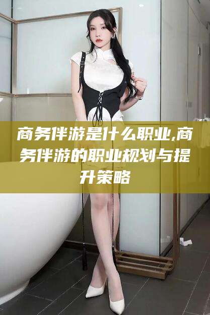 温州商务伴游是什么职业,商务伴游的职业规划与提升策略