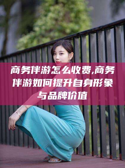 温州商务伴游怎么收费,商务伴游如何提升自身形象与品牌价值