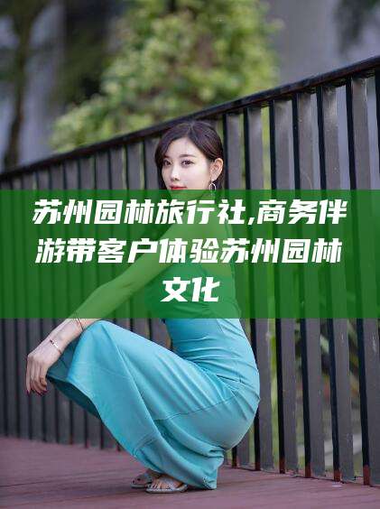 温州苏州园林旅行社,商务伴游带客户体验苏州园林文化