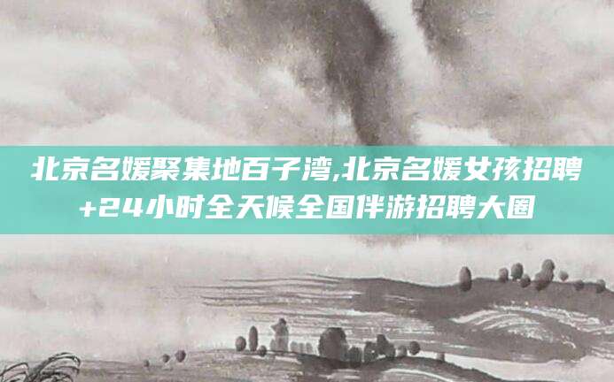 温州北京名媛聚集地百子湾,北京名媛女孩招聘+24小时全天候全国伴游招聘大圈