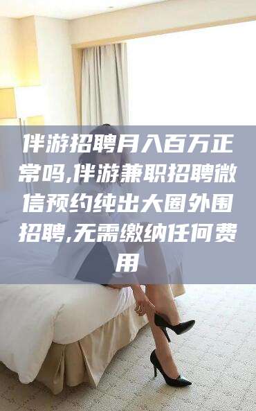 温州伴游招聘月入百万正常吗,伴游兼职招聘微信预约纯出大圈外围招聘,无需缴纳任何费用