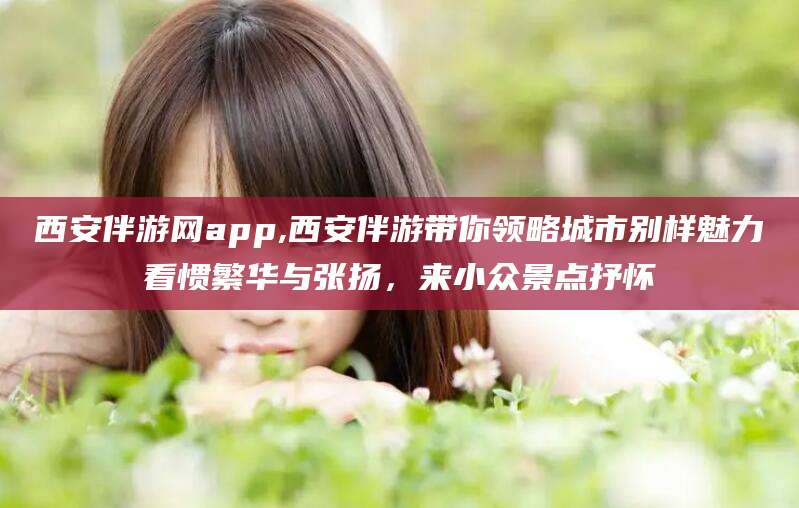 温州西安伴游网app,西安伴游带你领略城市别样魅力看惯繁华与张扬，来小众景点抒怀
