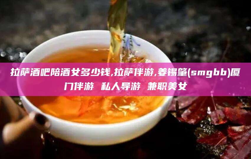 温州拉萨酒吧陪酒女多少钱,拉萨伴游,姜锡肇(smgbb)厦门伴游 私人导游 兼职美女