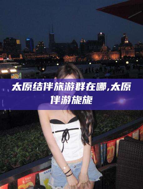 温州太原结伴旅游群在哪,太原伴游旎旎