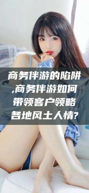 温州商务伴游的陷阱,商务伴游如何带领客户领略各地风土人情?