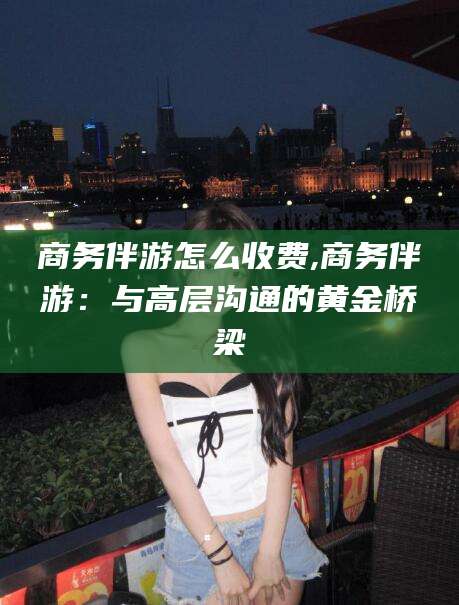 温州商务伴游怎么收费,商务伴游：与高层沟通的黄金桥梁