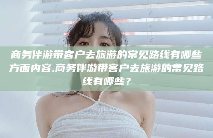 温州商务伴游带客户去旅游的常见路线有哪些方面内容,商务伴游带客户去旅游的常见路线有哪些？