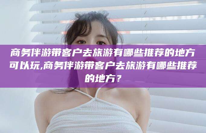 温州商务伴游带客户去旅游有哪些推荐的地方可以玩,商务伴游带客户去旅游有哪些推荐的地方？