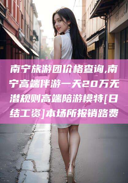 温州南宁旅游团价格查询,南宁高端伴游一天20万无潜规则高端陪游模特[日结工资]本场所报销路费
