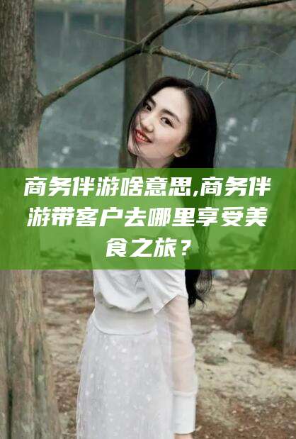 温州商务伴游啥意思,商务伴游带客户去哪里享受美食之旅？