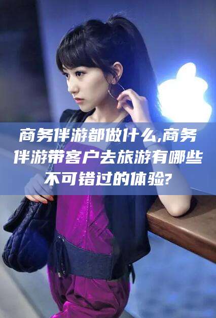 温州商务伴游都做什么,商务伴游带客户去旅游有哪些不可错过的体验?