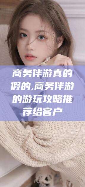 温州商务伴游真的假的,商务伴游的游玩攻略推荐给客户