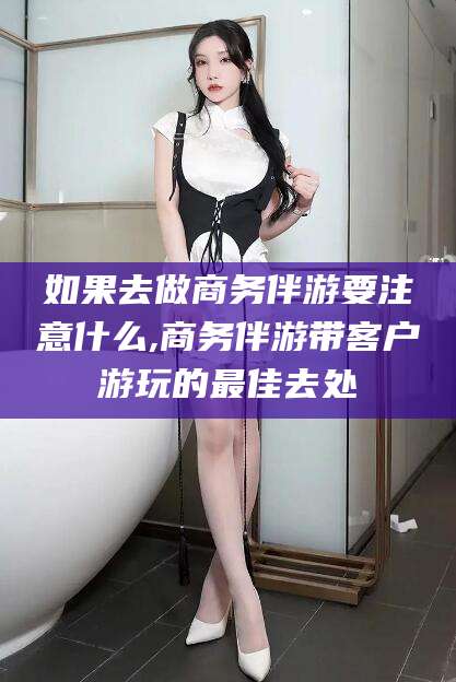 温州如果去做商务伴游要注意什么,商务伴游带客户游玩的最佳去处