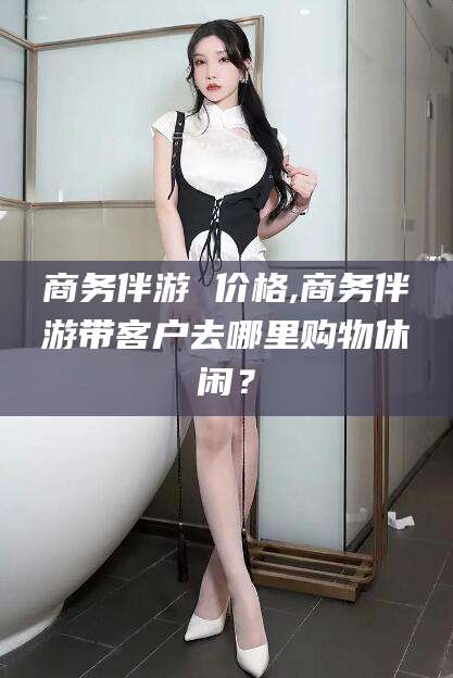 温州商务伴游 价格,商务伴游带客户去哪里购物休闲？