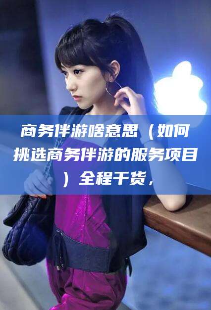 温州商务伴游啥意思（如何挑选商务伴游的服务项目）全程干货，