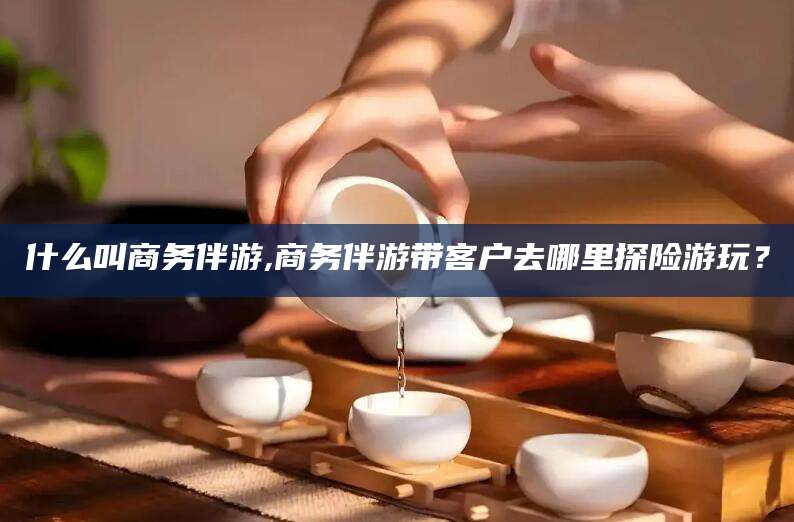 温州什么叫商务伴游,商务伴游带客户去哪里探险游玩？