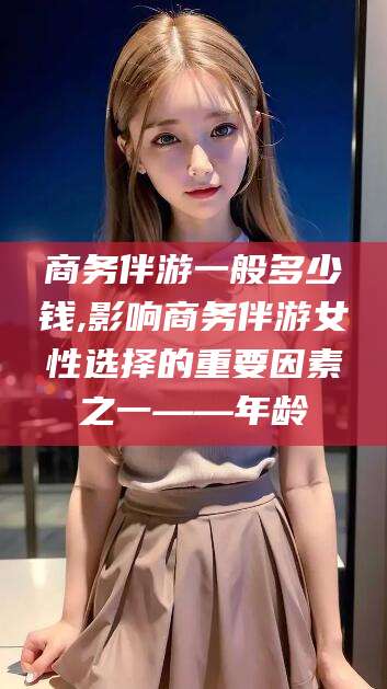 温州商务伴游一般多少钱,影响商务伴游女性选择的重要因素之一——年龄