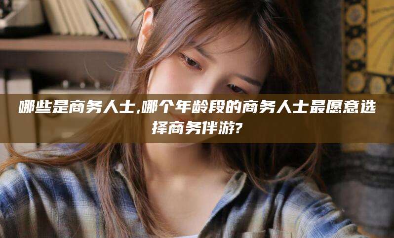 温州哪些是商务人士,哪个年龄段的商务人士最愿意选择商务伴游?