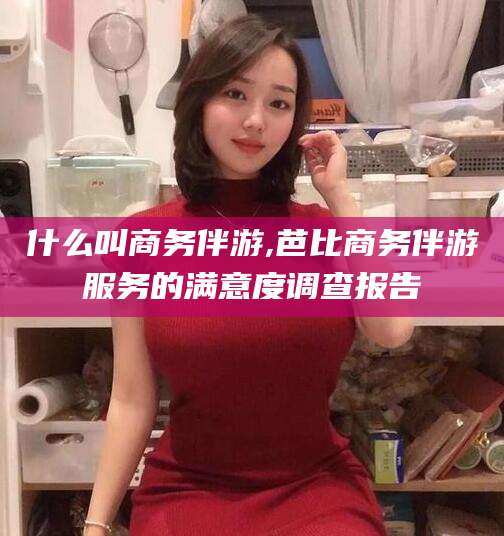 温州什么叫商务伴游,芭比商务伴游服务的满意度调查报告