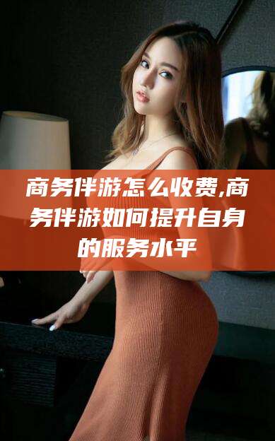 温州商务伴游怎么收费,商务伴游如何提升自身的服务水平